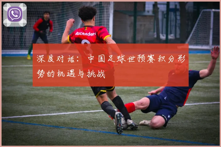 深度对话：中国足球世预赛积分形势的机遇与挑战